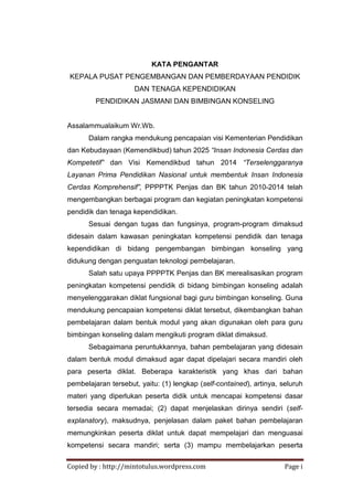 Copied by : http://mintotulus.wordpress.com Page i
KATA PENGANTAR
KEPALA PUSAT PENGEMBANGAN DAN PEMBERDAYAAN PENDIDIK
DAN TENAGA KEPENDIDIKAN
PENDIDIKAN JASMANI DAN BIMBINGAN KONSELING
Assalammualaikum Wr.Wb.
Dalam rangka mendukung pencapaian visi Kementerian Pendidikan
dan Kebudayaan (Kemendikbud) tahun 2025 “Insan Indonesia Cerdas dan
Kompetetif” dan Visi Kemendikbud tahun 2014 “Terselenggaranya
Layanan Prima Pendidikan Nasional untuk membentuk Insan Indonesia
Cerdas Komprehensif”, PPPPTK Penjas dan BK tahun 2010-2014 telah
mengembangkan berbagai program dan kegiatan peningkatan kompetensi
pendidik dan tenaga kependidikan.
Sesuai dengan tugas dan fungsinya, program-program dimaksud
didesain dalam kawasan peningkatan kompetensi pendidik dan tenaga
kependidikan di bidang pengembangan bimbingan konseling yang
didukung dengan penguatan teknologi pembelajaran.
Salah satu upaya PPPPTK Penjas dan BK merealisasikan program
peningkatan kompetensi pendidik di bidang bimbingan konseling adalah
menyelenggarakan diklat fungsional bagi guru bimbingan konseling. Guna
mendukung pencapaian kompetensi diklat tersebut, dikembangkan bahan
pembelajaran dalam bentuk modul yang akan digunakan oleh para guru
bimbingan konseling dalam mengikuti program diklat dimaksud.
Sebagaimana peruntukkannya, bahan pembelajaran yang didesain
dalam bentuk modul dimaksud agar dapat dipelajari secara mandiri oleh
para peserta diklat. Beberapa karakteristik yang khas dari bahan
pembelajaran tersebut, yaitu: (1) lengkap (self-contained), artinya, seluruh
materi yang diperlukan peserta didik untuk mencapai kompetensi dasar
tersedia secara memadai; (2) dapat menjelaskan dirinya sendiri (self-
explanatory), maksudnya, penjelasan dalam paket bahan pembelajaran
memungkinkan peserta diklat untuk dapat mempelajari dan menguasai
kompetensi secara mandiri; serta (3) mampu membelajarkan peserta
 