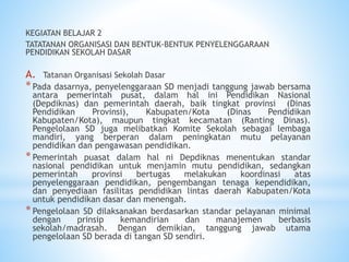 KEGIATAN BELAJAR 2
TATATANAN ORGANISASI DAN BENTUK-BENTUK PENYELENGGARAAN
PENDIDIKAN SEKOLAH DASAR
A. Tatanan Organisasi Sekolah Dasar
*Pada dasarnya, penyelenggaraan SD menjadi tanggung jawab bersama
antara pemerintah pusat, dalam hal ini Pendidikan Nasional
(Depdiknas) dan pemerintah daerah, baik tingkat provinsi (Dinas
Pendidikan Provinsi), Kabupaten/Kota (Dinas Pendidikan
Kabupaten/Kota), maupun tingkat kecamatan (Ranting Dinas).
Pengelolaan SD juga melibatkan Komite Sekolah sebagai lembaga
mandiri, yang berperan dalam peningkatan mutu pelayanan
pendidikan dan pengawasan pendidikan.
*Pemerintah puasat dalam hal ni Depdiknas menentukan standar
nasional pendidikan untuk menjamin mutu pendidikan, sedangkan
pemerintah provinsi bertugas melakukan koordinasi atas
penyelenggaraan pendidikan, pengembangan tenaga kependidikan,
dan penyediaan fasilitas pendidikan lintas daerah Kabupaten/Kota
untuk pendidikan dasar dan menengah.
*Pengelolaan SD dilaksanakan berdasarkan standar pelayanan minimal
dengan prinsip kemandirian dan manajemen berbasis
sekolah/madrasah. Dengan demikian, tanggung jawab utama
pengelolaan SD berada di tangan SD sendiri.
 