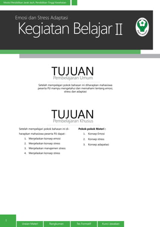 Kegiatan Belajar
1
Modul Pendidikan Jarak Jauh, Pendidikan Tinggi Kesehatan
Uraian Materi Rangkuman Tes Formatif Kunci Jawaban
II
Setelah mempelajari pokok bahasan ini diharapkan mahasiswa
peserta PJJ mampu mengetahui dan memahami tentang emosi,
stress dan adaptasi
TUJUANPembelajaran Umum
TUJUANPembelajaran Khusus
Setelah mempelajari pokok bahasan ini di-
harapkan mahasiswa peserta PJJ dapat :
1.	 Menjelaskan konsep emosi
2.	 Menjelaskan konsep stress
3.	 Menjelaskan manajemen stress
4.	 Menjelaskan konsep stress
Pokok-pokok Materi :
1.	 Konsep Emosi
2.	 Konsep stress
3.	 Konsep adapatasi
Emosi dan Stress Adaptasi
 