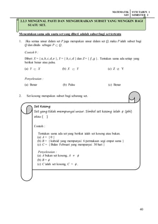 MATEMATIK
SET
SVM TAHUN 1
SEMESTER 2
40
2.2.3 Mengenal pasti dan menghuraikan subset yang mungkin bagi suatu set.
Menentukan sama ada suatu set yang diberi adalah subset bagi set tertentu
1. Jika semua unsur dalam set P juga merupakan unsur dalam set Q, maka P ialah subset bagi
Q dan ditulis sebagai P  Q.
Contoh 9 :
Diberi X = { 𝑎, 𝑏, 𝑐, 𝑑, 𝑒 }, Y = { 𝑏, 𝑐, 𝑑 } dan Z = { 𝑓, 𝑔 }. Tentukan sama ada setiap yang
berikut benar atau palsu.
(a) Y  X (b) X  Y (c) Z  Y
Penyelesaian :
(a) Benar (b) Palsu (c) Benar
2. Set kosong merupakan subset bagi sebarang set.
Set Kosong
Set yang tidak mempunyai unsur. Simbol set kosong ialah  (phi)
atau { }
Contoh :
Tentukan sama ada set yang berikut ialah set kosong atau bukan.
(a) A = { 0 }
(b) B = { kuboid yang mempunyai 6 permukaan segi empat sama }
(c) C = { Bulan Februari yang mempunyai 30 hari }
Penyelesaian :
(a) A bukan set kosong, A  
(b) B = 
(c) C ialah set kosong, C =  .
2.2.3 MENGENAL PASTI DAN MENGHURAIKAN SUBSET YANG MUNGKIN BAGI
SUATU SET.
 