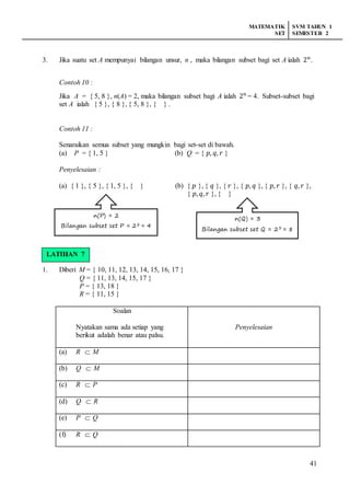 MATEMATIK
SET
SVM TAHUN 1
SEMESTER 2
41
3. Jika suatu set A mempunyai bilangan unsur, n , maka bilangan subset bagi set A ialah 2 𝑛
.
Contoh 10 :
Jika A = { 5, 8 }, n(A) = 2, maka bilangan subset bagi A ialah 2 𝑛
= 4. Subset-subset bagi
set A ialah { 5 }, { 8 }, { 5, 8 }, { } .
Contoh 11 :
Senaraikan semua subset yang mungkin bagi set-set di bawah.
(a) P = { 1, 5 } (b) Q = { 𝑝, 𝑞, 𝑟 }
Penyelesaian :
(a) { 1 }, { 5 }, { 1, 5 }, { } (b) { 𝑝 }, { 𝑞 }, { 𝑟 }, { 𝑝, 𝑞 }, { 𝑝, 𝑟 }, { 𝑞, 𝑟 },
{ 𝑝, 𝑞, 𝑟 }, { }
LATIHAN 6
1. Diberi M = { 10, 11, 12, 13, 14, 15, 16, 17 }
Q = { 11, 13, 14, 15, 17 }
P = { 13, 18 }
R = { 11, 15 }
Soalan
Nyatakan sama ada setiap yang
berikut adalah benar atau palsu.
Penyelesaian
(a) R  M
(b) Q  M
(c) R  P
(d) Q  R
(e) P  Q
(f) R  Q
n(P) = 2
Bilangan subset set P = 22 = 4
n(Q) = 3
Bilangan subset set Q = 23 = 8
LATIHAN 7
 