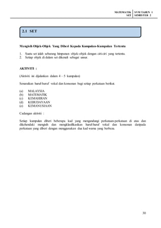 MATEMATIK
SET
SVM TAHUN 1
SEMESTER 2
30
Mengisih Objek-Objek Yang Diberi Kepada Kumpulan-Kumpulan Tertentu
1. Suatu set ialah sebarang himpunan objek-objek dengan ciri-ciri yang tertentu.
2. Setiap objek di dalam set dikenali sebagai unsur.
AKTIVITI :
(Aktiviti ini dijalankan dalam 4 – 5 kumpulan)
Senaraikan huruf-huruf vokal dan konsonan bagi setiap perkataan berikut.
(a) MALAYSIA
(b) MATEMATIK
(c) KEMAHIRAN
(d) KEBUDAYAAN
(e) KEMANUSIAAN
Cadangan aktiviti :
Setiap kumpulan diberi beberapa kad yang mengandungi perkataan-perkataan di atas dan
dikehendaki mengisih dan mengklasifikasikan huruf-huruf vokal dan konsonan daripada
perkataan yang diberi dengan menggunakan dua kad warna yang berbeza.
2.1 SET
 