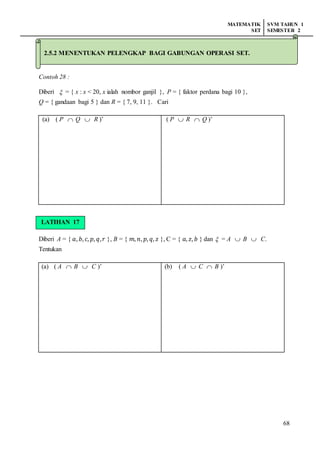 MATEMATIK
SET
SVM TAHUN 1
SEMESTER 2
68
2.5.2 Menentukan pelengkap bagi gabungan operasi
Contoh 28 :
Diberi  = { x : x < 20, x ialah nombor ganjil }, P = { faktor perdana bagi 10 },
Q = { gandaan bagi 5 } dan R = { 7, 9, 11 }. Cari
(a) ( P  Q  R )’ ( P  R  Q )’
LATIHAN 16
Diberi A = { 𝑎, 𝑏, 𝑐, 𝑝, 𝑞, 𝑟 }, B = { 𝑚, 𝑛, 𝑝, 𝑞, 𝑧 }, C = { 𝑎, 𝑧, 𝑏 } dan  = A  B  C.
Tentukan
(a) ( A  B  C )’ (b) ( A  C  B )’
2.5.2 MENENTUKAN PELENGKAP BAGI GABUNGAN OPERASI SET.
LATIHAN 17
 