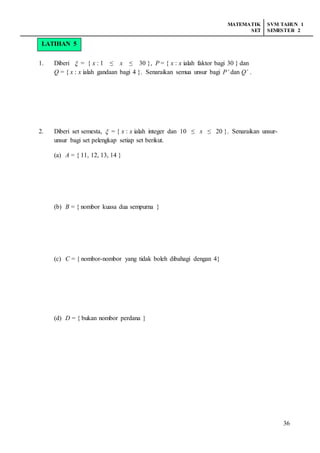 MATEMATIK
SET
SVM TAHUN 1
SEMESTER 2
36
1. Diberi  = { x : 1 ≤ x ≤ 30 }, P = { x : x ialah faktor bagi 30 } dan
Q = { x : x ialah gandaan bagi 4 }. Senaraikan semua unsur bagi P’ dan Q’ .
2. Diberi set semesta,  = { x : x ialah integer dan 10 ≤ x ≤ 20 }. Senaraikan unsur-
unsur bagi set pelengkap setiap set berikut.
(a) A = { 11, 12, 13, 14 }
(b) B = { nombor kuasa dua sempurna }
(c) C = { nombor-nombor yang tidak boleh dibahagi dengan 4}
(d) D = { bukan nombor perdana }
LATIHAN 5
 