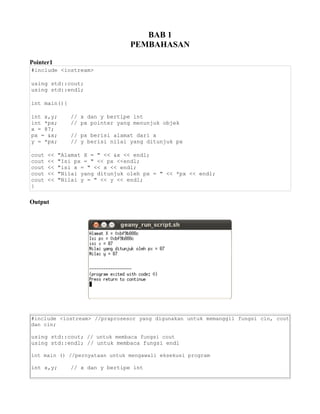 BAB 1
PEMBAHASAN
Pointer1
#include <iostream>
using std::cout;
using std::endl;
int main(){
int x,y; // x dan y bertipe int
int *px; // px pointer yang menunjuk objek
x = 87;
px = &x; // px berisi alamat dari x
y = *px; // y berisi nilai yang ditunjuk px
cout << "Alamat X = " << &x << endl;
cout << "Isi px = " << px <<endl;
cout << "isi x = " << x << endl;
cout << "Nilai yang ditunjuk oleh px = " << *px << endl;
cout << "Nilai y = " << y << endl;
}
Output
#include <iostream> //praprosesor yang digunakan untuk memanggil fungsi cin, cout
dan cin;
using std::cout; // untuk membaca fungsi cout
using std::endl; // untuk membaca fungsi endl
int main () //pernyataan untuk mengawali eksekusi program
int x,y; // x dan y bertipe int
 