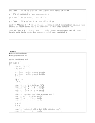 int *px; // px pointer bertipe integer yang menunjuk objek
x = 87; // variabel x yang mempunyai nilai
px = &x; // px berisi alamat dari x
y = *px; // y berisi nilai yang ditunjuk px
cout << "Alamat X = " << &x << endl; // fungsi untuk menampilkan kalimat yang
berada di dalam tanda petik dan memanggil alamat dari variabel &x
cout << "isi x = " << x << endl; // fungsi untuk menampilkan kalimat yang
berada pada tanda petik dan memanggil nilai dari variabel x
Pointer3
#include<iostream>
#include<malloc.h>
using namespace std;
int main()
{
int *p, *q, *r;
int n = 10;
p = (int *)malloc(sizeof(int));
q = (int *)malloc(sizeof(int));
p = &n;
*q = 120;
r = p;
cout << "Isi info pointer n";
cout << "*p = " << *p << endl;
cout << "*q = " << *q << endl;
cout << "*r = " << *r << endl;
cout << "nAlamat register pointer :n";
cout << "p = " << p << endl;
cout << "q = " << q << endl;
cout << "r = " << r << endl;
n = *q;
p = q;
cout << "nKondisi akhir isi info pointer :n";
cout << "n = " << n << endl;
 