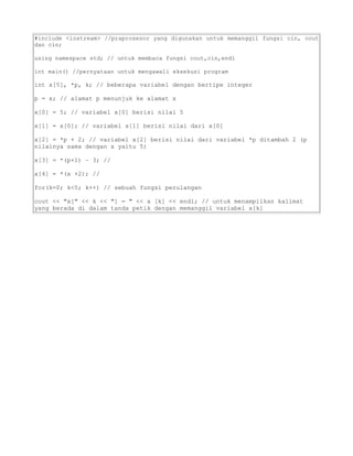 #include <iostream> //praprosesor yang digunakan untuk memanggil fungsi cin, cout
dan cin;
using namespace std; // untuk membaca fungsi cout,cin,endl
int main() //pernyataan untuk mengawali eksekusi program
int x[5], *p, k; // beberapa variabel dengan bertipe integer
p = x; // alamat p menunjuk ke alamat x
x[0] = 5; // variabel x[0] berisi nilai 5
x[1] = x[0]; // variabel x[1] berisi nilai dari x[0]
x[2] = *p + 2; // variabel x[2] berisi nilai dari variabel *p ditambah 2 (p
nilainya sama dengan x yaitu 5)
x[3] = *(p+1) – 3; //
x[4] = *(x +2); //
for(k=0; k<5; k++) // sebuah fungsi perulangan
cout << "x[" << k << "] = " << x [k] << endl; // untuk menampilkan kalimat
yang berada di dalam tanda petik dengan memanggil variabel x[k]
 