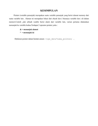 KESIMPULAN
Pointer (variable penunjuk) merupakan suatu variable penunjuk yang berisi alamat memory dari
suatu variable lain . Alamat ini merupakan lokasi dari obyek lain ( biasanya variable lain ) di dalam
memori.Contoh ,jiak sebuah vaiable berisi alamt dari variable lain, variasi pertama diakatakan
menunjuk ke variable kedua.Terdapat 2 operator pointer yaitu :
& = menunjuk alamat
* = menunjuk isi
Deklarasi pointer dalam bentuk umum : tipe_data*nama_pointer; .
 