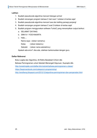 Modul Teknik Pemrograman Mikroprosesor & Mikrokontroler SMK Kelas X
25 oleh : Beny Abdurrahman, S.Pd.
Latihan
1. Buatlah pseudocode algoritma mencari bilangan prima!
2. Buatlah rancangan program bahasa C dari soal 1 tuliskan di kertas saja!
3. Buatlah pseudocode algoritma mencari luas dan keliling persegi panjang!
4. Buatlah rancangan program bahasa C soal 2 tuliskan di kertas saja!
5. Buatlah program menggunakan software TurboC yang menampilkan output berikut :
a. SELAMAT DATANG
b. SMK N 1 YOGYAKARTA
c. Halo....
Nama saya : (isikan namamu)
Kelas : (isikan kelasmu)
Sekolah : (isikan nama sekolahmu)
Apakah ada error? Jika ada, silahkan berkonsultasi dengan guru.
Daftar Referensi
Buku Logika dan Algoritma, Ali Ridho Barakbah S.Kom dkk
Bahasa Pemrograman untuk Sekolah Menengah Kejuruan, Suprapto dkk.
http://onestringlab.com/daftar-link-tutorial-bahasa-pemrograman-c-dasar/
https://beginnersbook.com/category/c-programming/
http://rendheng.blogspot.com/2012/12/algoritma-pemrograman-dan-pengenalan.html
 