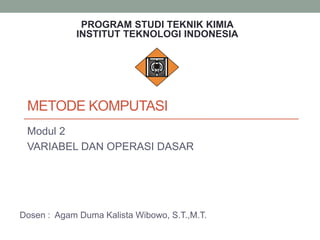 METODE KOMPUTASI
Modul 2
VARIABEL DAN OPERASI DASAR
Dosen : Agam Duma Kalista Wibowo, S.T.,M.T.
PROGRAM STUDI TEKNIK KIMIA
INSTITUT TEKNOLOGI INDONESIA
 