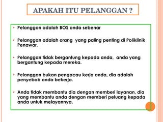 APAKAH ITU PELANGGAN ? Pelanggan adalah BOS anda sebenar Pelanggan adalah orang  yang paling penting di Poliklinik  Penawar. Pelanggan tidak bergantung kepada anda,  anda yang bergantung kepada mereka. Pelanggan bukan pengacau kerja anda, dia adalah penyebab anda bekerja. Anda tidak membantu dia dengan memberi layanan, dia yang membantu anda dengan memberi peluang kepada anda untuk melayannya. 