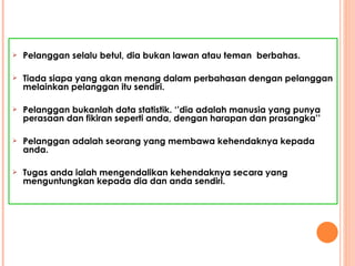 Pelanggan selalu betul, dia bukan lawan atau teman  berbahas. Tiada siapa yang akan menang dalam perbahasan dengan pelanggan melainkan pelanggan itu sendiri. Pelanggan bukanlah data statistik. ‘’dia adalah manusia yang punya perasaan dan fikiran seperti anda, dengan harapan dan prasangka’’ Pelanggan adalah seorang yang membawa kehendaknya kepada anda. Tugas anda ialah mengendalikan kehendaknya secara yang menguntungkan kepada dia dan anda sendiri. 
