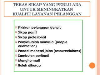 TERAS SIKAP YANG PERLU ADA UNTUK MENINGKATKAN  KUALITI LAYANAN PELANGGAN Fikirkan pelanggan dahulu Sikap positif Sikap profesional Penyesuaian manusia (people orientation) ‏ Pandai mencari jalan (resourcefulness)  Sambutan peribadi Menghormati Boleh diharap 