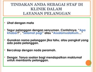TINDAKAN ANDA SEBAGAI STAF DI KLINIK DALAM  LAYANAN PELANGGAN Lihat dengan mata Tegur pelanggan dengan senyuman. Contohnya, “ Apa  khabar ?”, “ Selamat pagi ” atau “ Assalamualaikum …” Gunakan nama pelanggan jika tahu, atau pangkat yang ada pada pelanggan. Bercakap dengan nada peramah. Dengar. Tanya soalan bagi mendapatkan maklumat untuk membantu pelanggan. 