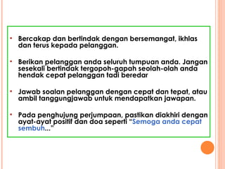 Bercakap dan bertindak dengan bersemangat, ikhlas dan terus kepada pelanggan. Berikan pelanggan anda seluruh tumpuan anda. Jangan sesekali bertindak tergopoh-gapah seolah-olah anda hendak cepat pelanggan tadi beredar Jawab soalan pelanggan dengan cepat dan tepat, atau ambil tanggungjawab untuk mendapatkan jawapan. Pada penghujung perjumpaan, pastikan diakhiri dengan ayat-ayat positif dan doa seperti “ Semoga anda cepat sembuh ...”  