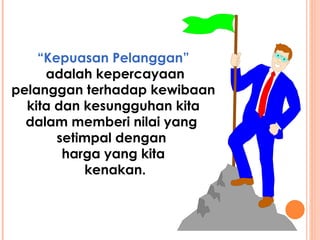 “ Kepuasan Pelanggan” adalah kepercayaan pelanggan terhadap kewibaan kita dan kesungguhan kita dalam memberi nilai yang  setimpal dengan  harga yang kita kenakan. 