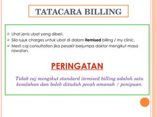 TATACARA BILLING Lihat jenis ubat yang diberi. Sila rujuk charges untuk ubat di dalam  itemised  billing / my clinic. Mesti caj consultation jika pesakit berjumpa doktor mengikut masa rawatan. PERINGATAN Tidak caj mengikut standard itemised billing adalah satu kesalahan dan boleh dituduh pecah amanah / penipuan. 