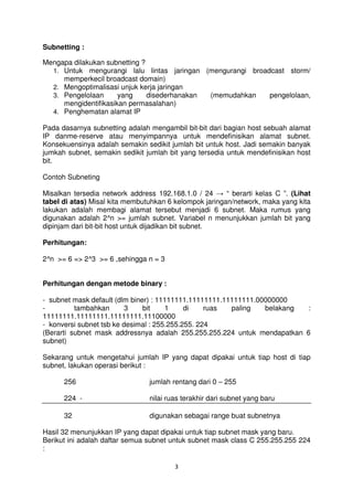 Subnetting :

Mengapa dilakukan subnetting ?
  1. Untuk mengurangi lalu lintas jaringan (mengurangi broadcast storm/
     memperkecil broadcast domain)
  2. Mengoptimalisasi unjuk kerja jaringan
  3. Pengelolaan      yang     disederhanakan (memudahkan   pengelolaan,
     mengidentifikasikan permasalahan)
  4. Penghematan alamat IP

Pada dasarnya subnetting adalah mengambil bit-bit dari bagian host sebuah alamat
IP danme-reserve atau menyimpannya untuk mendefinisikan alamat subnet.
Konsekuensinya adalah semakin sedikit jumlah bit untuk host. Jadi semakin banyak
jumkah subnet, semakin sedikit jumlah bit yang tersedia untuk mendefinisikan host
bit.

Contoh Subneting

Misalkan tersedia network address 192.168.1.0 / 24 → “ berarti kelas C ”. (Lihat
tabel di atas) Misal kita membutuhkan 6 kelompok jaringan/network, maka yang kita
lakukan adalah membagi alamat tersebut menjadi 6 subnet. Maka rumus yang
digunakan adalah 2^n >= jumlah subnet. Variabel n menunjukkan jumlah bit yang
dipinjam dari bit-bit host untuk dijadikan bit subnet.

Perhitungan:

2^n >= 6 => 2^3 >= 6 ,sehingga n = 3


Perhitungan dengan metode binary :

- subnet mask default (dlm biner) : 11111111.11111111.11111111.00000000
-         tambahkan       3    bit    1     di    ruas  paling   belakang :
11111111.11111111.11111111.11100000
- konversi subnet tsb ke desimal : 255.255.255. 224
(Berarti subnet mask addressnya adalah 255.255.255.224 untuk mendapatkan 6
subnet)

Sekarang untuk mengetahui jumlah IP yang dapat dipakai untuk tiap host di tiap
subnet, lakukan operasi berikut :

      256                       jumlah rentang dari 0 – 255

      224 -                     nilai ruas terakhir dari subnet yang baru

      32                        digunakan sebagai range buat subnetnya

Hasil 32 menunjukkan IP yang dapat dipakai untuk tiap subnet mask yang baru.
Berikut ini adalah daftar semua subnet untuk subnet mask class C 255.255.255 224
:

                                        3
 