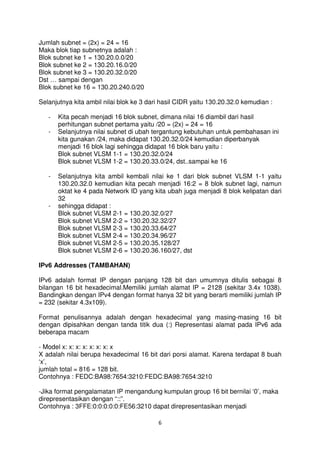 Jumlah subnet = (2x) = 24 = 16
Maka blok tiap subnetnya adalah :
Blok subnet ke 1 = 130.20.0.0/20
Blok subnet ke 2 = 130.20.16.0/20
Blok subnet ke 3 = 130.20.32.0/20
Dst … sampai dengan
Blok subnet ke 16 = 130.20.240.0/20

Selanjutnya kita ambil nilai blok ke 3 dari hasil CIDR yaitu 130.20.32.0 kemudian :

   -   Kita pecah menjadi 16 blok subnet, dimana nilai 16 diambil dari hasil
       perhitungan subnet pertama yaitu /20 = (2x) = 24 = 16
   -   Selanjutnya nilai subnet di ubah tergantung kebutuhan untuk pembahasan ini
       kita gunakan /24, maka didapat 130.20.32.0/24 kemudian diperbanyak
       menjadi 16 blok lagi sehingga didapat 16 blok baru yaitu :
       Blok subnet VLSM 1-1 = 130.20.32.0/24
       Blok subnet VLSM 1-2 = 130.20.33.0/24, dst..sampai ke 16

   -   Selanjutnya kita ambil kembali nilai ke 1 dari blok subnet VLSM 1-1 yaitu
       130.20.32.0 kemudian kita pecah menjadi 16:2 = 8 blok subnet lagi, namun
       oktat ke 4 pada Network ID yang kita ubah juga menjadi 8 blok kelipatan dari
       32
   -   sehingga didapat :
       Blok subnet VLSM 2-1 = 130.20.32.0/27
       Blok subnet VLSM 2-2 = 130.20.32.32/27
       Blok subnet VLSM 2-3 = 130.20.33.64/27
       Blok subnet VLSM 2-4 = 130.20.34.96/27
       Blok subnet VLSM 2-5 = 130.20.35.128/27
       Blok subnet VLSM 2-6 = 130.20.36.160/27, dst

IPv6 Addresses (TAMBAHAN)

IPv6 adalah format IP dengan panjang 128 bit dan umumnya ditulis sebagai 8
bilangan 16 bit hexadecimal.Memiliki jumlah alamat IP = 2128 (sekitar 3.4x 1038).
Bandingkan dengan IPv4 dengan format hanya 32 bit yang berarti memiliki jumlah IP
= 232 (sekitar 4.3x109).

Format penulisannya adalah dengan hexadecimal yang masing-masing 16 bit
dengan dipisahkan dengan tanda titik dua (:) Representasi alamat pada IPv6 ada
beberapa macam

- Model x: x: x: x: x: x: x: x
X adalah nilai berupa hexadecimal 16 bit dari porsi alamat. Karena terdapat 8 buah
‘x’,
jumlah total = 816 = 128 bit.
Contohnya : FEDC:BA98:7654:3210:FEDC:BA98:7654:3210

-Jika format pengalamatan IP mengandung kumpulan group 16 bit bernilai ‘0’, maka
direpresentasikan dengan “::”.
Contohnya : 3FFE:0:0:0:0:0:FE56:3210 dapat direpresentasikan menjadi

                                          6
 