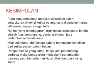 KESIMPULAN
• Pada saat percobaan modulus elastisitas dalam
pengukuran dimensi ketiga batang yang digunakan harus
dilakukan dengan sangat teliti
• Hal-hal yang mempegaruhi nilai keelastisitas suatu benda
adalah luas penampang, panjang batang, juga
pertambahan benda kerja
• Nilai pelenturan dari ketiga batang mengalami kenaikan
dari setiap penambahan beban
• Dengan benda yang sama, tetapi luas penampang
berbeda maka benda akan mengalami pertambahan
panjang yang berbeda meskipun diberikan gaya yang
sama
 