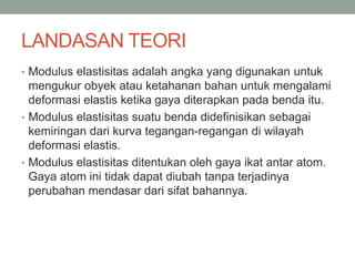 LANDASAN TEORI
• Modulus elastisitas adalah angka yang digunakan untuk
mengukur obyek atau ketahanan bahan untuk mengalami
deformasi elastis ketika gaya diterapkan pada benda itu.
• Modulus elastisitas suatu benda didefinisikan sebagai
kemiringan dari kurva tegangan-regangan di wilayah
deformasi elastis.
• Modulus elastisitas ditentukan oleh gaya ikat antar atom.
Gaya atom ini tidak dapat diubah tanpa terjadinya
perubahan mendasar dari sifat bahannya.
 
