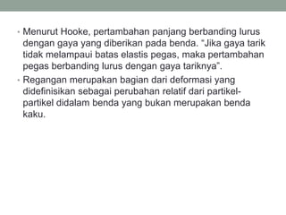 • Menurut Hooke, pertambahan panjang berbanding lurus
dengan gaya yang diberikan pada benda. “Jika gaya tarik
tidak melampaui batas elastis pegas, maka pertambahan
pegas berbanding lurus dengan gaya tariknya”.
• Regangan merupakan bagian dari deformasi yang
didefinisikan sebagai perubahan relatif dari partikel-
partikel didalam benda yang bukan merupakan benda
kaku.
 