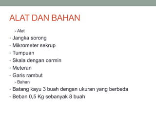 ALAT DAN BAHAN
Alat
• Jangka sorong
• Mikrometer sekrup
• Tumpuan
• Skala dengan cermin
• Meteran
• Garis rambut
Bahan
• Batang kayu 3 buah dengan ukuran yang berbeda
• Beban 0,5 Kg sebanyak 8 buah
 