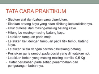 TATA CARA PRAKTIKUM
• Siapkan alat dan bahan yang diperlukan.
• Siapkan batang kayu yang akan dihitung keelastisitannya.
• Ukur dimensi dari masing-masing batang kayu.
• Hitung Lo masing-masing batang kayu.
• Letakkan tumpuan pada meja.
• Letakkan kait dengan tumpuan pada titik tumpu batang
kayu.
• Letakkan skala dengan cermin dibelakang batang.
• Posisikan garis rambut pada posisi yang dinyatakan nol.
• Letakkan beban yang masing-masing bernilai 0,5 Kg
• Catat perubahan pada setiap penambahan dan
pengurangan bebannya.
 