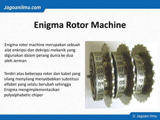 Enigma Rotor Machine
Enigma rotor machine merupakan sebuah
alat enkripsi dan dekripsi mekanik yang
digunakan dalam perang dunia ke dua
oleh Jerman
Terdiri atas beberapa rotor dan kabel yang
silang menyilang menyebabkan substitusi
alfabet yang selalu berubah sehingga
Enigma mengimplementasikan
polyalphabetic chiper
 