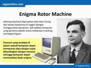 Enigma Rotor Machine
Akhirnya berhasil dipecahkan oleh Alan Turing
dan kawan-kawannya di Inggris dengan
menggunakan komputer. Jadi aplikasi komputer
yang pertama adalah untuk melakukan cracking
terhadap Enigma
Prosesor yang terdapat di
dalam sebuah komputer dapat
memproses data dengan cepat
dibandingkan dengan manusia
sehingga komputer dapat
memecahkan kode enigma.
 