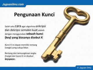 Pengunaan Kunci
Salah satu caraagar algoritma enkripsi
dan dekripsi semakin kuat adalah
dengan menggunakan sebuah kunci
(key) yang biasanya disebut K
Kunci K ini dapat memiliki rentang
(range) yang cukup lebar.
Rentang dari kemungkinan angka
(harga) dari kunci K ini disebut
keyspace.
 