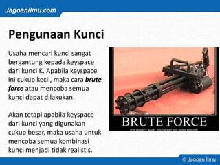 Pengunaan Kunci
Usaha mencari kunci sangat
bergantung kepada keyspace
dari kunci K. Apabila keyspace
ini cukup kecil, maka cara brute
force atau mencoba semua
kunci dapat dilakukan.
Akan tetapi apabila keyspace
dari kunci yang digunakan
cukup besar, maka usaha untuk
mencoba semua kombinasi
kunci menjadi tidak realistis.
 