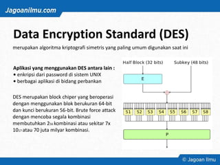 Data Encryption Standard (DES)
merupakan algoritma kriptografi simetris yang paling umum digunakan saat ini
Aplikasi yang menggunakan DES antara lain :
• enkripsi dari password di sistem UNIX
• berbagai aplikasi di bidang perbankan
DES merupakan block chiper yang beroperasi
dengan menggunakan blok berukuran 64-bit
dan kunci berukuran 56-bit. Brute force attack
dengan mencoba segala kombinasi
membutuhkan 256 kombinasi atau sekitar 7x
1017 atau 70 juta milyar kombinasi.
 
