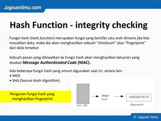 Hash Function - integrity checking
Fungsi Hash (hash function) merupakan fungsi yang bersifat satu arah dimana jika kita
masukkan data, maka dia akan menghasilkan sebuah “checksum” atau “fingerprint”
dari data tersebut
Sebuah pesan yang dilewatkan ke fungsi hash akan menghasilkan keluaran yang
disebut Message Authenticated Code (MAC).
Ada beberapa fungsi hash yang umum digunakan saat ini, antara lain:
• MD5
• SHA (Secure Hash Algorithm)
Pengunan fungsi hash yang
menghasilkan fingerprint
 