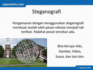 Steganografi
Bisa berupa teks,
Gambar, Video,
Suara, dan lain-lain.
Pengamanan dengan menggunakan steganografi
membuat seolah-oleh pesan rahasia menjadi tak
terlihat. Padahal pesan tersebut ada.
 