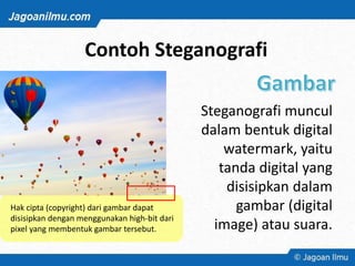 Contoh Steganografi
Steganografi muncul
dalam bentuk digital
watermark, yaitu
tanda digital yang
disisipkan dalam
gambar (digital
image) atau suara.
Hak cipta (copyright) dari gambar dapat
disisipkan dengan menggunakan high-bit dari
pixel yang membentuk gambar tersebut.
 