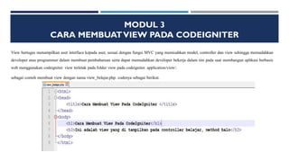 MODUL 3
CARA MEMBUATVIEW PADA CODEIGNITER
View bertugas menampilkan user interface kepada user, sesuai dengan fungsi MVC yang memisahkan model, controller dan view sehingga memudahkan
developer atau programmer dalam membuat pembaharuan serta dapat memudahkan developer bekerja dalam tim pada saat membangun aplikasi berbasis
web menggunakan codeigniter. view terletak pada folder view pada codeigniter. application/view/.
sebagai contoh membuat view dengan nama view_belajar.php. codenya sebagai berikut.
 
