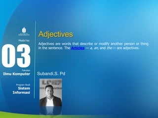Modul ke:
Fakultas
Program Studi
Adjectives
Adjectives are words that describe or modify another person or thing
in the sentence. The Articles — a, an, and the — are adjectives.
Subandi,S. Pd
03
Ilmu Komputer
Sistem
Informasi
 