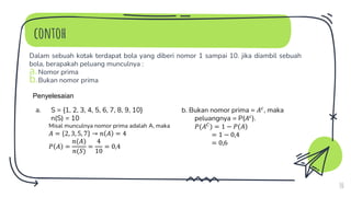 contoh
Dalam sebuah kotak terdapat bola yang diberi nomor 1 sampai 10. jika diambil sebuah
bola, berapakah peluang munculnya :
a.Nomor prima
b.Bukan nomor prima
10
Penyelesaian
a. S = {1, 2, 3, 4, 5, 6, 7, 8, 9, 10}
n(S) = 10
Misal munculnya nomor prima adalah A, maka
𝐴 = 2, 3, 5, 7 → 𝑛 𝐴 = 4
𝑃 𝐴 =
𝑛(𝐴)
𝑛(𝑆)
=
4
10
= 0,4
b. Bukan nomor prima = 𝐴𝑐
, maka
peluangnya = P(𝐴𝑐
).
𝑃(𝐴𝐶
) = 1 − 𝑃 𝐴
= 1 − 0,4
= 0,6
 