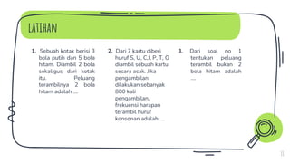 latihan
1. Sebuah kotak berisi 3
bola putih dan 5 bola
hitam. Diambil 2 bola
sekaligus dari kotak
itu. Peluang
terambilnya 2 bola
hitam adalah ….
2. Dari 7 kartu diberi
huruf S, U, C,I, P, T, O
diambil sebuah kartu
secara acak. Jika
pengambilan
dilakukan sebanyak
800 kali
pengambilan,
frekuensi harapan
terambil huruf
konsonan adalah ….
3. Dari soal no 1
tentukan peluang
terambil bukan 2
bola hitam adalah
….
11
 