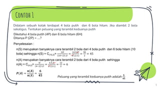Contoh 1
Didalam sebuah kotak terdapat 4 bola putih dan 6 bola hitam. Jika diambil 2 bola
sekaligus. Tentukan peluang yang terambil keduanya putih
4
Penyelesaian :
Diketahui 4 bola putih (4P) dan 6 bola hitam (6H)
Ditanya P (2P) = ….?
n(S) merupakan banyaknya cara terambil 2 bola dari 4 bola putih dan 6 bola hitam (10
bola) sehingga n(S) = C(10,2)=
10!
10−2 !.2!
=
10.9.8!
8!.(2.1)
=
90
2
= 45
n(A) merupakan banyaknya cara terambil 2 bola dari 4 bola putih sehingga
n(A) = C(4,2)=
4!
4−2 !.2!
=
4.3.2!
2!.(2.1)
=
12
2
= 6
𝑷 𝑨 =
𝒏(𝑨)
𝒏(𝑺)
=
𝟔
𝟒𝟓 Peluang yang terambil keduanya putih adalah
𝟔
𝟒𝟓
 