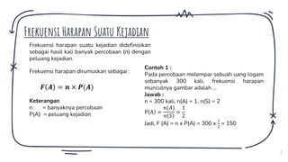 7
Frekuensi Harapan Suatu Kejadian
Frekuensi harapan suatu kejadian didefinisikan
sebagai hasil kali banyak percobaan (n) dengan
peluang kejadian.
Frekuensi harapan dirumuskan sebagai :
𝑭 𝑨 = 𝒏 × 𝑷(𝑨)
Keterangan
n = banyaknya percobaan
P(A) = peluang kejadian
Contoh 1 :
Pada percobaan melempar sebuah uang logam
sebanyak 300 kali, frekuensi harapan
munculnya gambar adalah …
Jawab :
n = 300 kali, n(A) = 1, n(S) = 2
P A =
𝑛(𝐴)
𝑛 𝑆
=
1
2
Jadi, F (A) = n x P(A) = 300 x
1
2
= 150
 