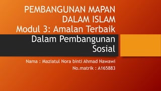 PEMBANGUNAN MAPAN
DALAM ISLAM
Modul 3: Amalan Terbaik
Dalam Pembangunan
Sosial
Nama : Maziatul Nora binti Ahmad Nawawi
No.matrik : A165883
 
