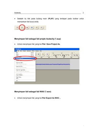 Audacity                                                                   2


•   Setelah itu klik pada butang main (PLAY) yang terdapat pada toolbar untuk
    memainkan fail bunyi anda.




Menyimpan fail sebagai fail projek Audacity (*.aup)

•   Untuk menyimpan fail, pergi ke File> Save Project As.




Menyimpan fail sebagai fail WAV (*.wav)


•   Untuk menyimpan fail, pergi ke File>Export As WAV…




                                                                            ,
 