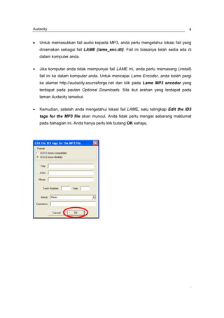 Audacity                                                                          4


•   Untuk memasukkan fail audio kepada MP3, anda perlu mengetahui lokasi fail yang
    dinamakan sebagai fail LAME (lame_enc.dll). Fail ini biasanya telah sedia ada di
    dalam komputer anda.


•   Jika komputer anda tidak mempunyai fail LAME ini, anda perlu memasang (install)
    fail ini ke dalam komputer anda. Untuk mencapai Lame Encoder, anda boleh pergi
    ke alamat http://audacity.sourceforge.net dan klik pada Lame MP3 encoder yang
    terdapat pada pautan Optional Downloads. Sila ikut arahan yang terdapat pada
    laman Audacity tersebut.


•   Kemudian, setelah anda mengetahui lokasi fail LAME, satu tetingkap Edit the ID3
    tags for the MP3 file akan muncul. Anda tidak perlu mengisi sebarang maklumat
    pada bahagian ini. Anda hanya perlu klik butang OK sahaja.




                                                                                   ,
 