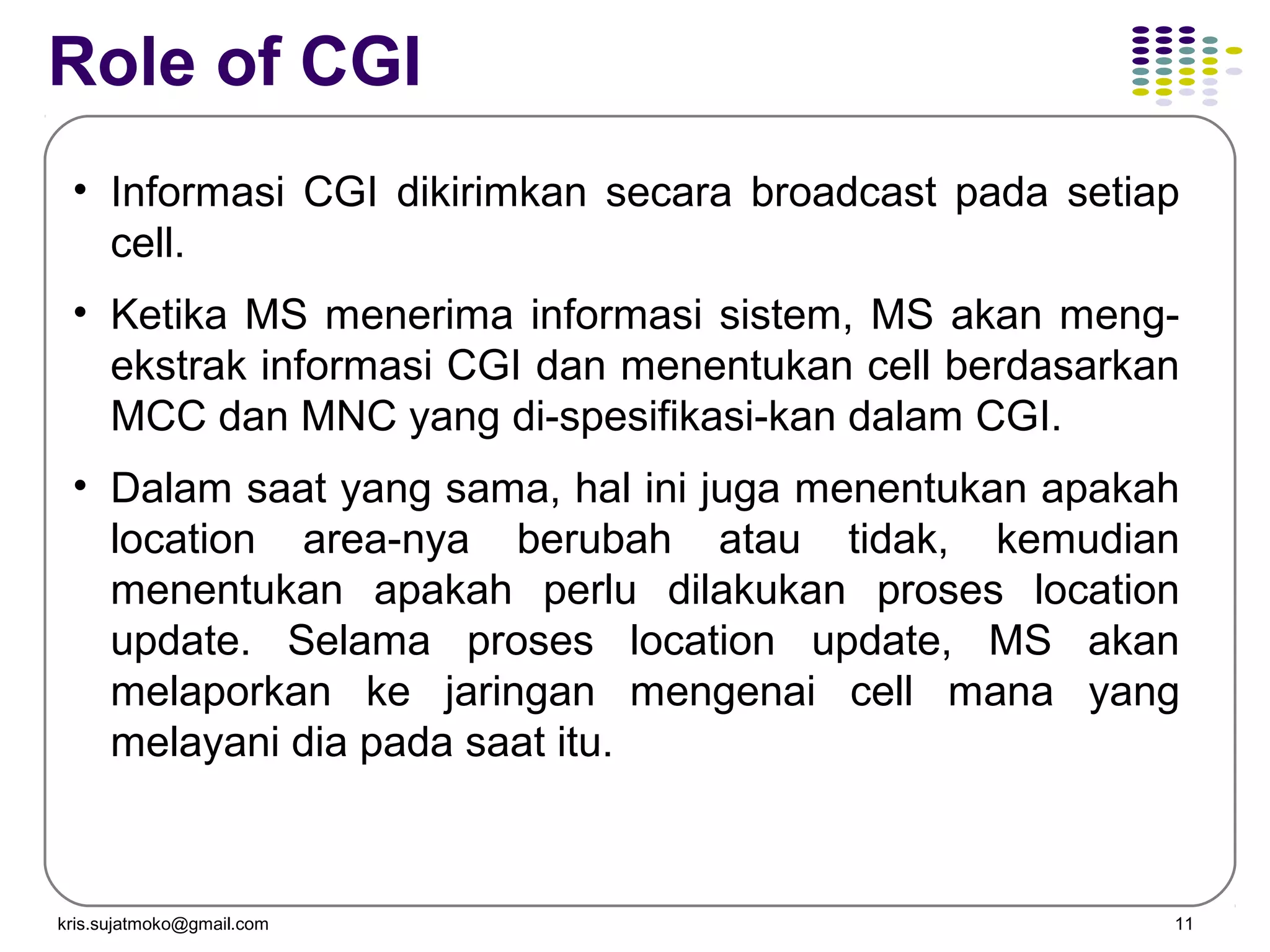 kris.sujatmoko@gmail.com 11
Role of CGI
• Informasi CGI dikirimkan secara broadcast pada setiap
cell.
• Ketika MS menerima informasi sistem, MS akan meng-
ekstrak informasi CGI dan menentukan cell berdasarkan
MCC dan MNC yang di-spesifikasi-kan dalam CGI.
• Dalam saat yang sama, hal ini juga menentukan apakah
location area-nya berubah atau tidak, kemudian
menentukan apakah perlu dilakukan proses location
update. Selama proses location update, MS akan
melaporkan ke jaringan mengenai cell mana yang
melayani dia pada saat itu.
 