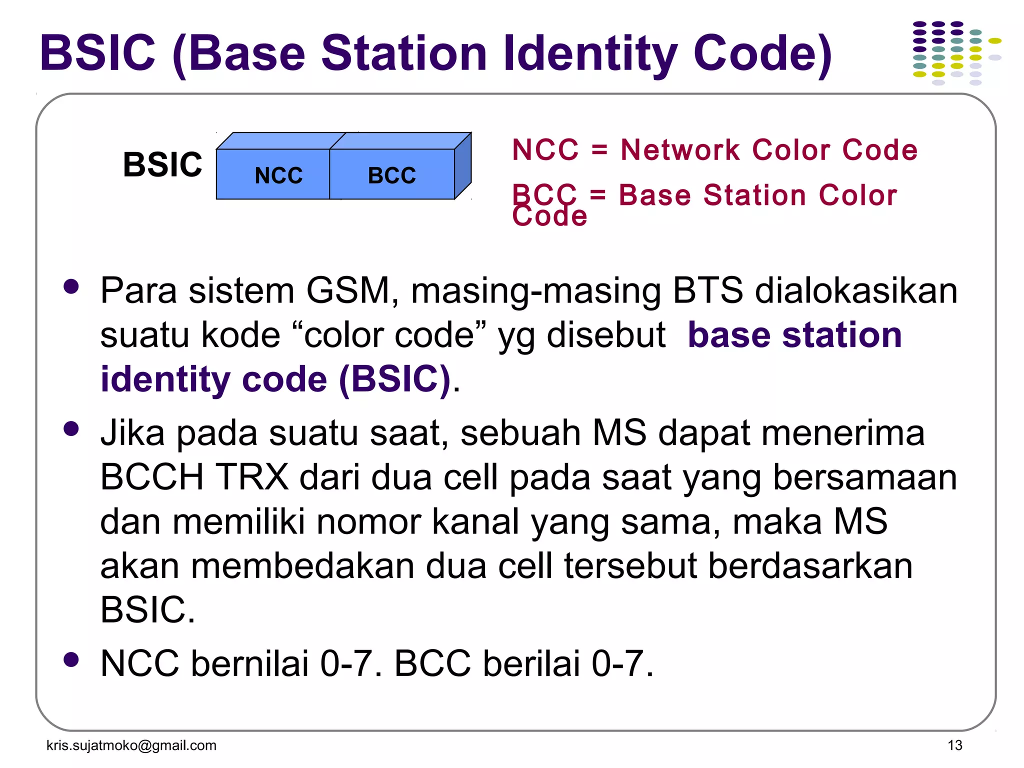 kris.sujatmoko@gmail.com 13
BSIC (Base Station Identity Code)
 Para sistem GSM, masing-masing BTS dialokasikan
suatu kode “color code” yg disebut base station
identity code (BSIC).
 Jika pada suatu saat, sebuah MS dapat menerima
BCCH TRX dari dua cell pada saat yang bersamaan
dan memiliki nomor kanal yang sama, maka MS
akan membedakan dua cell tersebut berdasarkan
BSIC.
 NCC bernilai 0-7. BCC berilai 0-7.
BSIC NCC BCC
NCC = Network Color Code
BCC = Base Station Color
Code
 