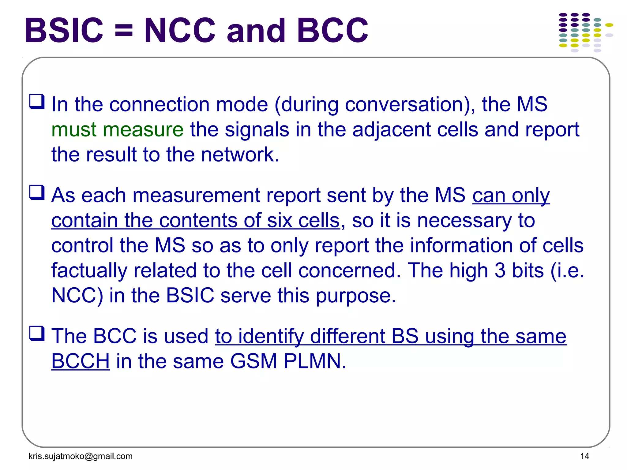 kris.sujatmoko@gmail.com 14
BSIC = NCC and BCC
 In the connection mode (during conversation), the MS
must measure the signals in the adjacent cells and report
the result to the network.
 As each measurement report sent by the MS can only
contain the contents of six cells, so it is necessary to
control the MS so as to only report the information of cells
factually related to the cell concerned. The high 3 bits (i.e.
NCC) in the BSIC serve this purpose.
 The BCC is used to identify different BS using the same
BCCH in the same GSM PLMN.
 