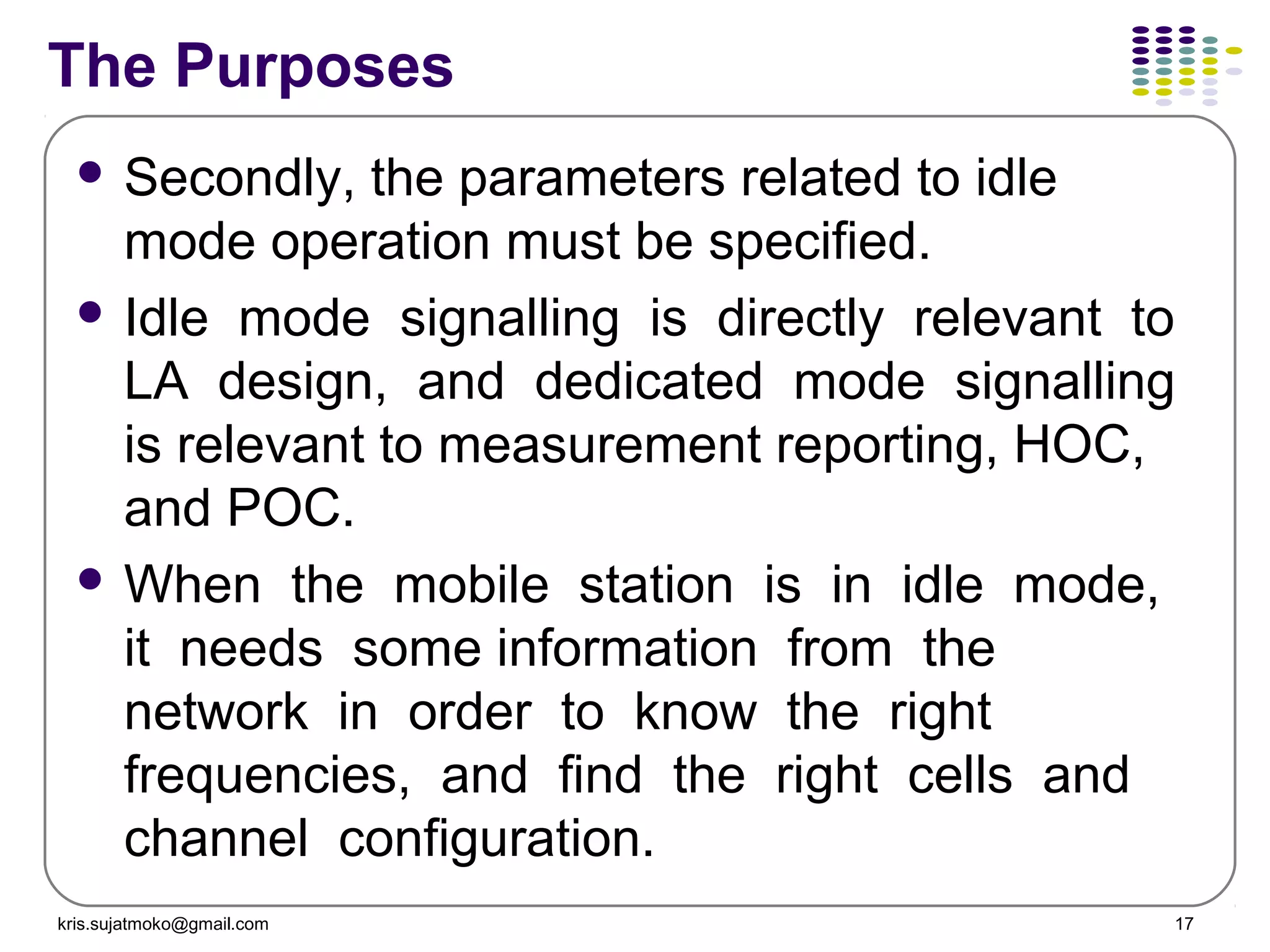 kris.sujatmoko@gmail.com 17
The Purposes
 Secondly, the parameters related to idle
mode operation must be specified.
 Idle mode signalling is directly relevant to
LA design, and dedicated mode signalling
is relevant to measurement reporting, HOC,
and POC.
 When the mobile station is in idle mode,
it needs some information from the
network in order to know the right
frequencies, and find the right cells and
channel configuration.
 