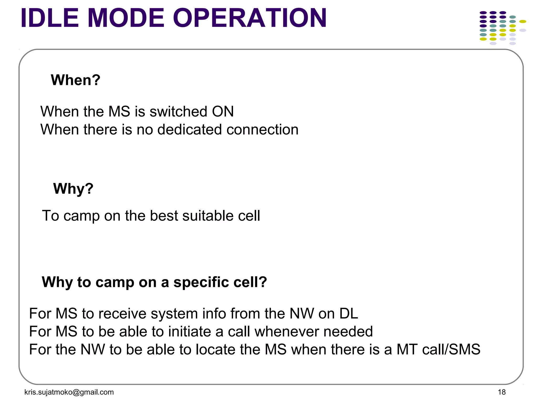 kris.sujatmoko@gmail.com 18
IDLE MODE OPERATION
When the MS is switched ON
When there is no dedicated connection
To camp on the best suitable cell
For MS to receive system info from the NW on DL
For MS to be able to initiate a call whenever needed
For the NW to be able to locate the MS when there is a MT call/SMS
When?
Why?
Why to camp on a specific cell?
 